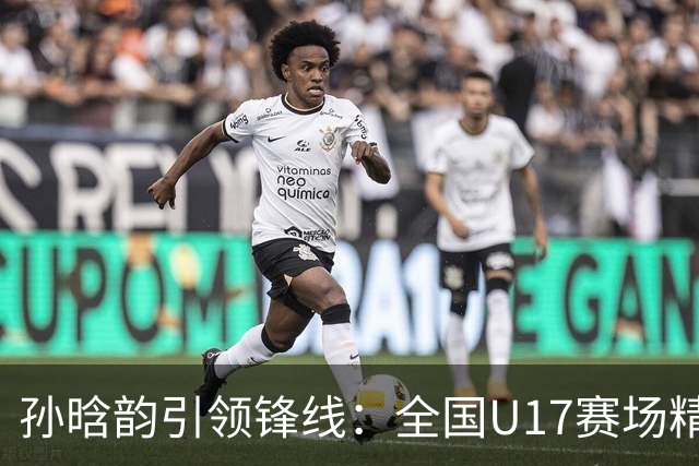 孙晗韵引领锋线：全国U17赛场精彩瞬间回顾