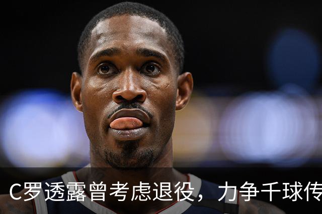 C罗透露曾考虑退役，力争千球传奇与新冠冕之梦